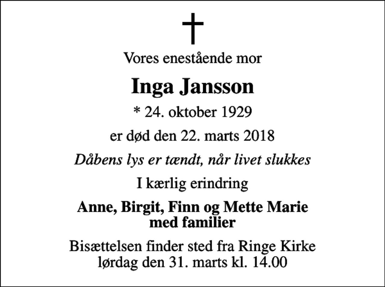 <p>Vores enestående mor<br />Inga Jansson<br />* 24. oktober 1929<br />er død den 22. marts 2018<br />Dåbens lys er tændt, når livet slukkes<br />I kærlig erindring<br />Anne, Birgit, Finn og Mette Marie med familier<br />Bisættelsen finder sted fra Ringe Kirke lørdag den 31. marts kl. 14.00</p>
