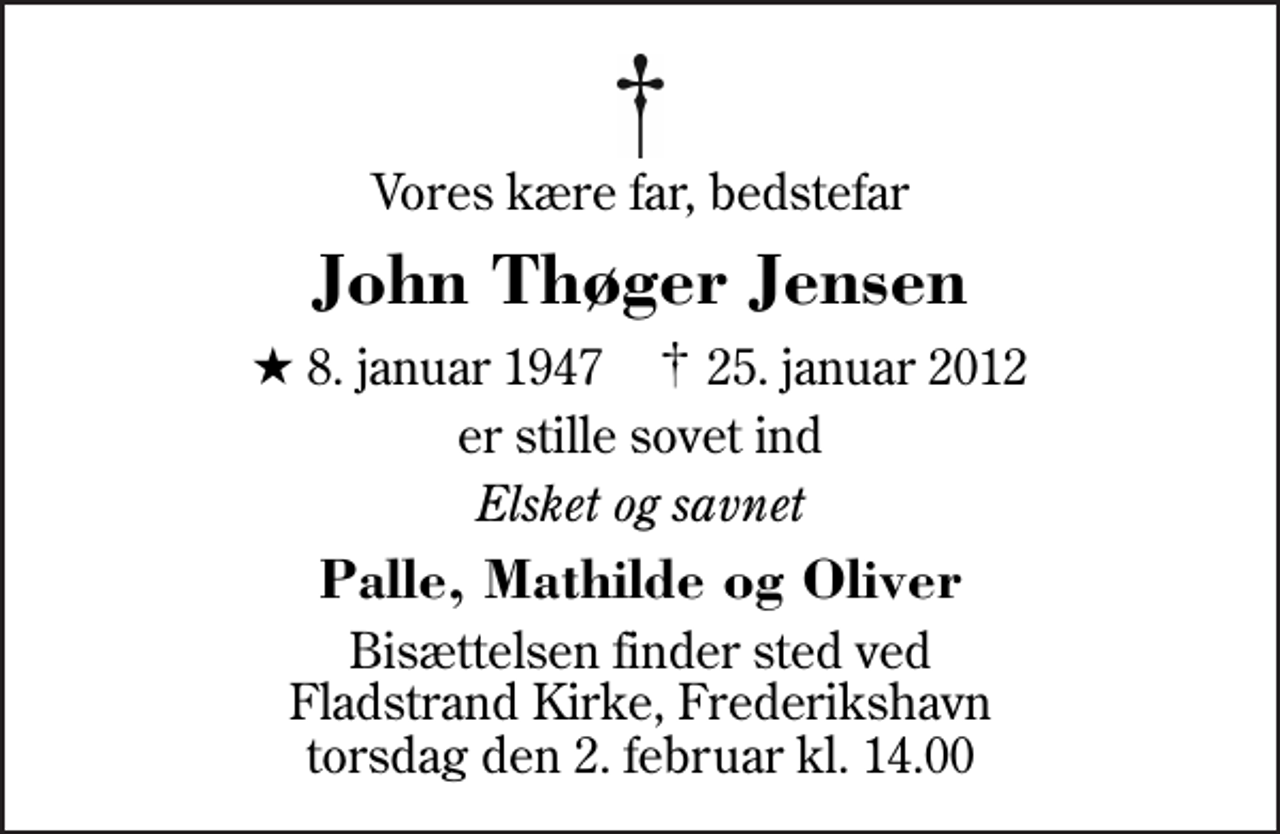 <p>Vores kære far, bedstefar<br />John Thøger Jensen<br />* 8. januar 1947 ✝ 25. januar 2012<br />er stille sovet ind<br />Elsket og savnet<br />Palle, Mathilde og Oliver<br />Bisættelsen finder sted ved Fladstrand Kirke, Frederikshavn torsdag den 2. februar kl. 14.00</p>