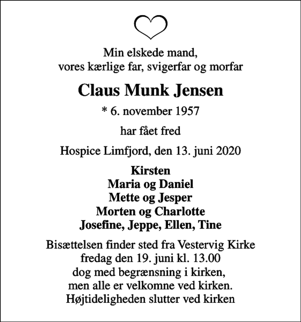 <p>Min elskede mand, vores kærlige far, svigerfar og morfar<br />Claus Munk Jensen<br />* 6. november 1957<br />har fået fred<br />Hospice Limfjord, den 13. juni 2020<br />Kirsten Maria og Daniel Mette og Jesper Morten og Charlotte Josefine, Jeppe, Ellen, Tine<br />Bisættelsen finder sted fra Vestervig Kirke fredag den 19. juni kl. 13.00 dog med begrænsning i kirken, men alle er velkomne ved kirken. Højtideligheden slutter ved kirken</p>