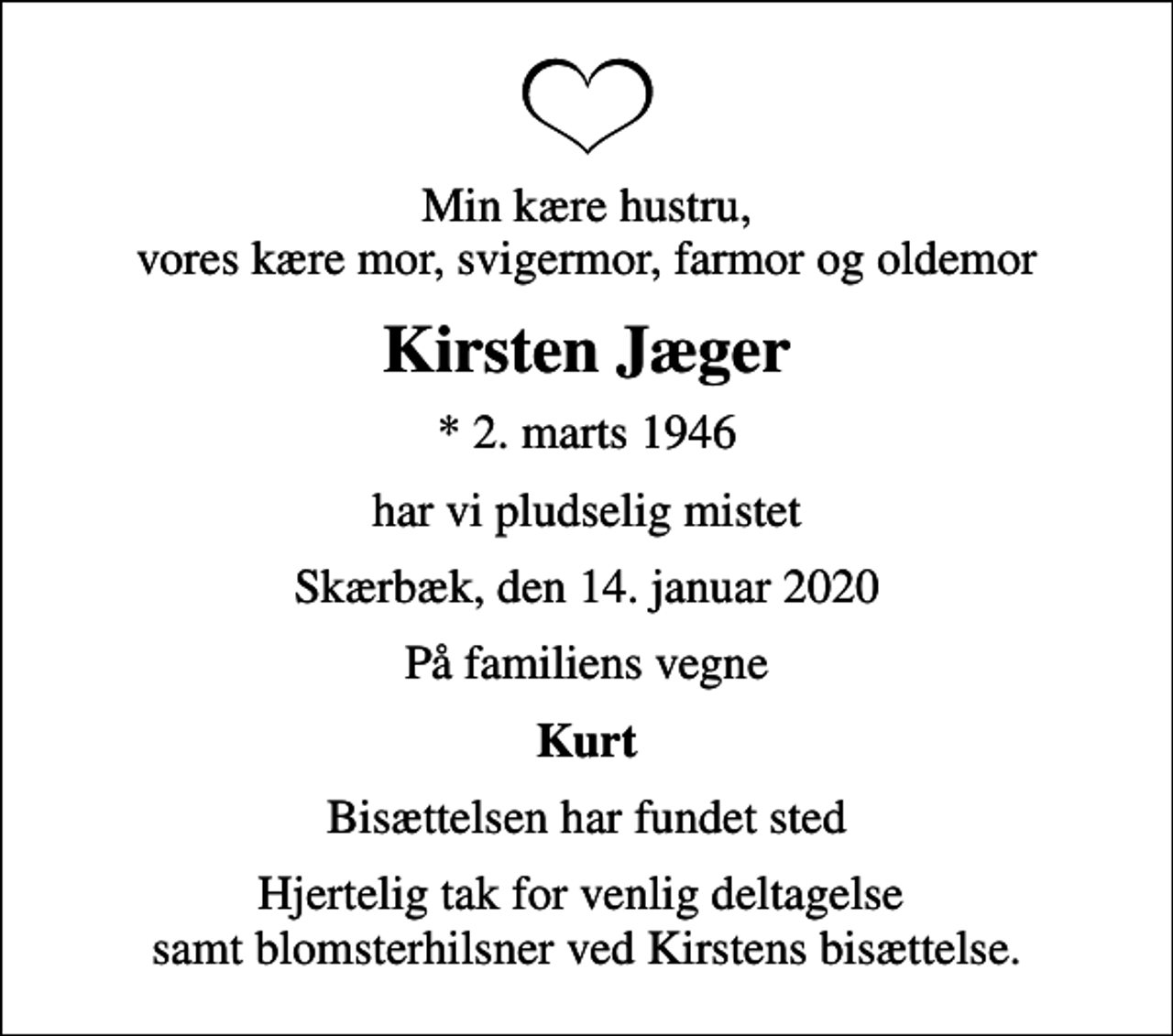 <p>Min kære hustru, vores kære mor, svigermor, farmor og oldemor<br />Kirsten Jæger<br />* 2. marts 1946<br />har vi pludselig mistet<br />Skærbæk, den 14. januar 2020<br />På familiens vegne<br />Kurt<br />Bisættelsen har fundet sted<br />Hjertelig tak for venlig deltagelse samt blomsterhilsner ved Kirstens bisættelse.</p>