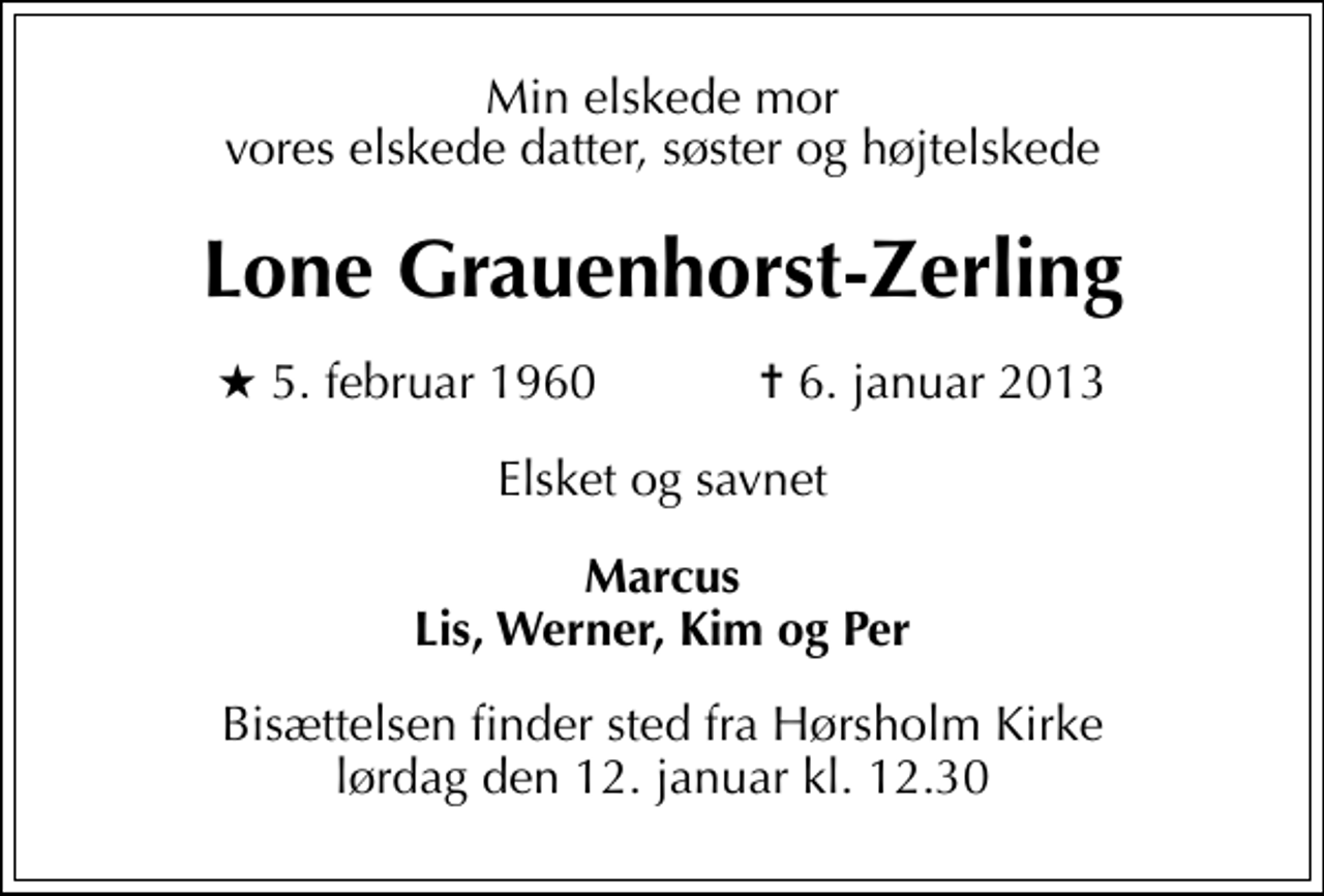 <p>Min elskede mor vores elskede datter, søster og højtelskede<br />Lone Grauenhorst-Zerling<br />* 5. februar 1960 ✝ 6. januar 2013<br />Elsket og savnet<br />Marcus Lis, Werner, Kim og Per<br />Bisættelsen finder sted fra Hørsholm Kirke lørdag den 12. januar kl. 12.30</p>
