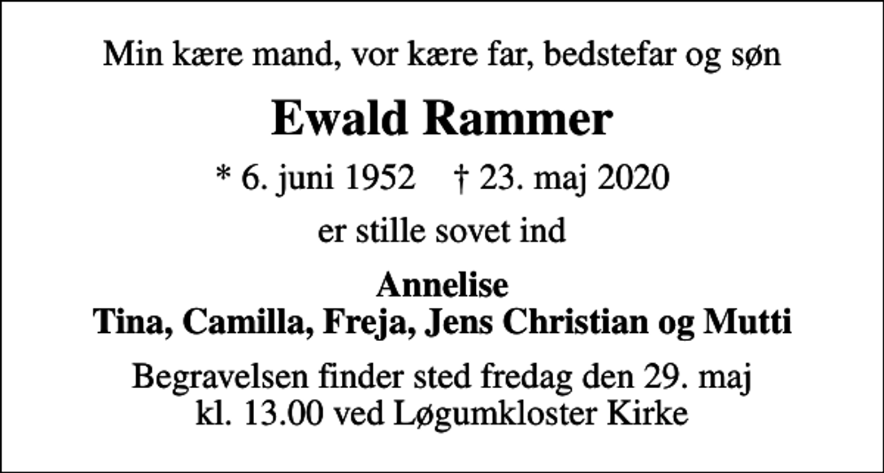 <p>Min kære mand, vor kære far, bedstefar og søn<br />Ewald Rammer<br />* 6. juni 1952 ✝ 23. maj 2020<br />er stille sovet ind<br />Annelise Tina, Camilla, Freja, Jens Christian og Mutti<br />Begravelsen finder sted fredag den 29. maj kl. 13.00 ved Løgumkloster Kirke</p>