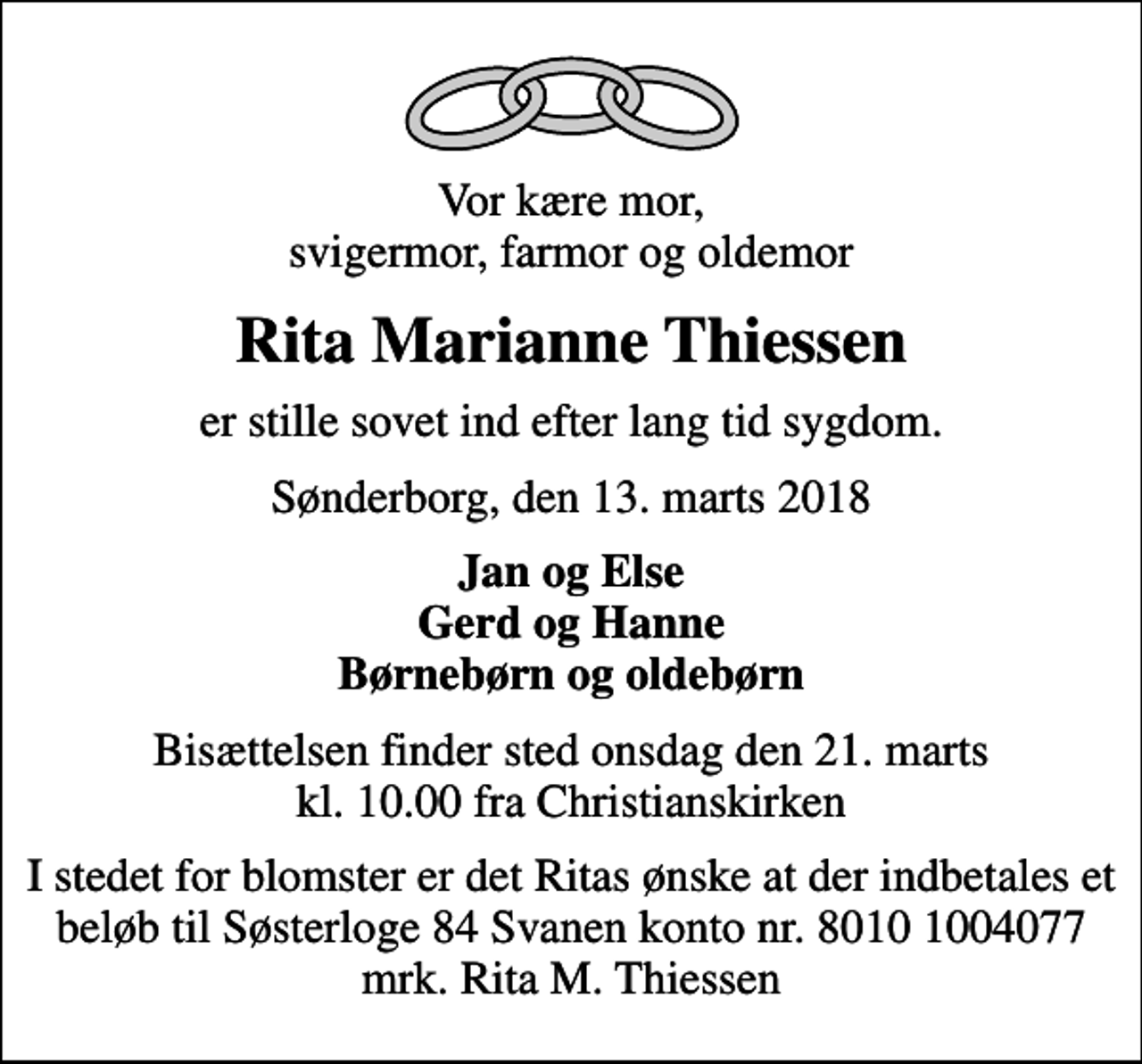 <p>Vor kære mor, svigermor, farmor og oldemor<br />Rita Marianne Thiessen<br />er stille sovet ind efter lang tid sygdom.<br />Sønderborg, den 13. marts 2018<br />Jan og Else Gerd og Hanne Børnebørn og oldebørn<br />Bisættelsen finder sted onsdag den 21. marts kl. 10.00 fra Christianskirken<br />I stedet for blomster er det Ritas ønske at der indbetales et beløb til Søsterloge 84 Svanen konto nr. 8010 1004077 mrk. Rita M. Thiessen</p>