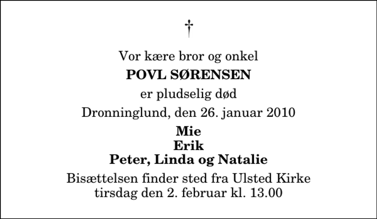 <p>Vor kære bror og onkel<br />Povl Sørensen<br />er pludselig død<br />Dronninglund, den 26. januar 2010<br />Mie Erik Peter, Linda og Natalie<br />Bisættelsen finder sted fra Ulsted Kirke tirsdag den 2. februar kl. 13.00</p>