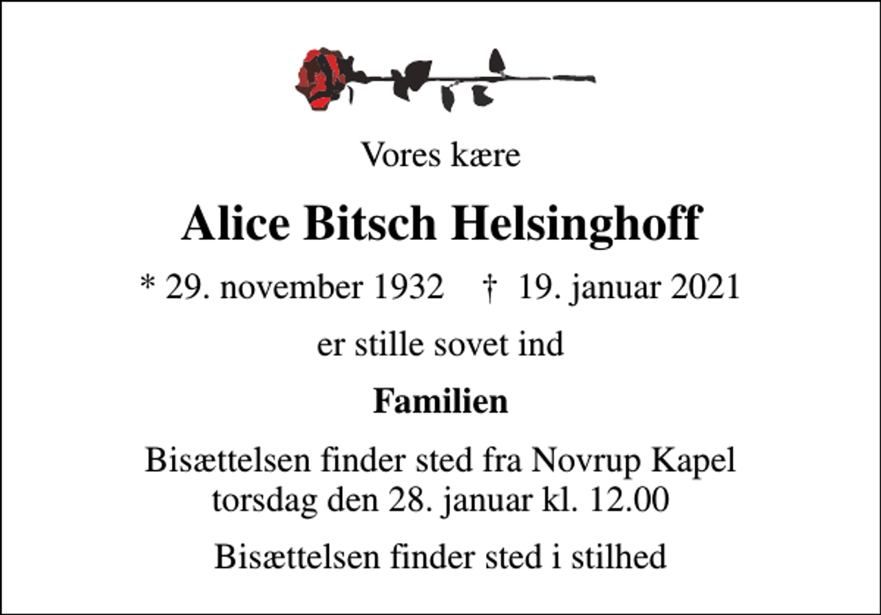 <p>Vores kære<br />Alice Bitsch Helsinghoff<br />* 29. november 1932 ✝ 19. januar 2021<br />er stille sovet ind<br />Familien<br />Bisættelsen finder sted fra Novrup Kapel torsdag den 28. januar kl. 12.00<br />Bisættelsen finder sted i stilhed</p>