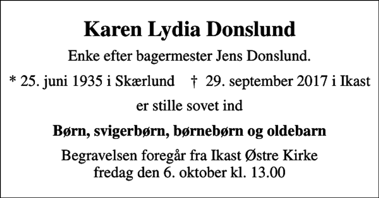 <p>Karen Lydia Donslund<br />Enke efter bagermester Jens Donslund.<br />* 25. juni 1935 i Skærlund ✝ 29. september 2017 i Ikast<br />er stille sovet ind<br />Børn, svigerbørn, børnebørn og oldebarn<br />Begravelsen foregår fra Ikast Østre Kirke fredag den 6. oktober kl. 13.00</p>