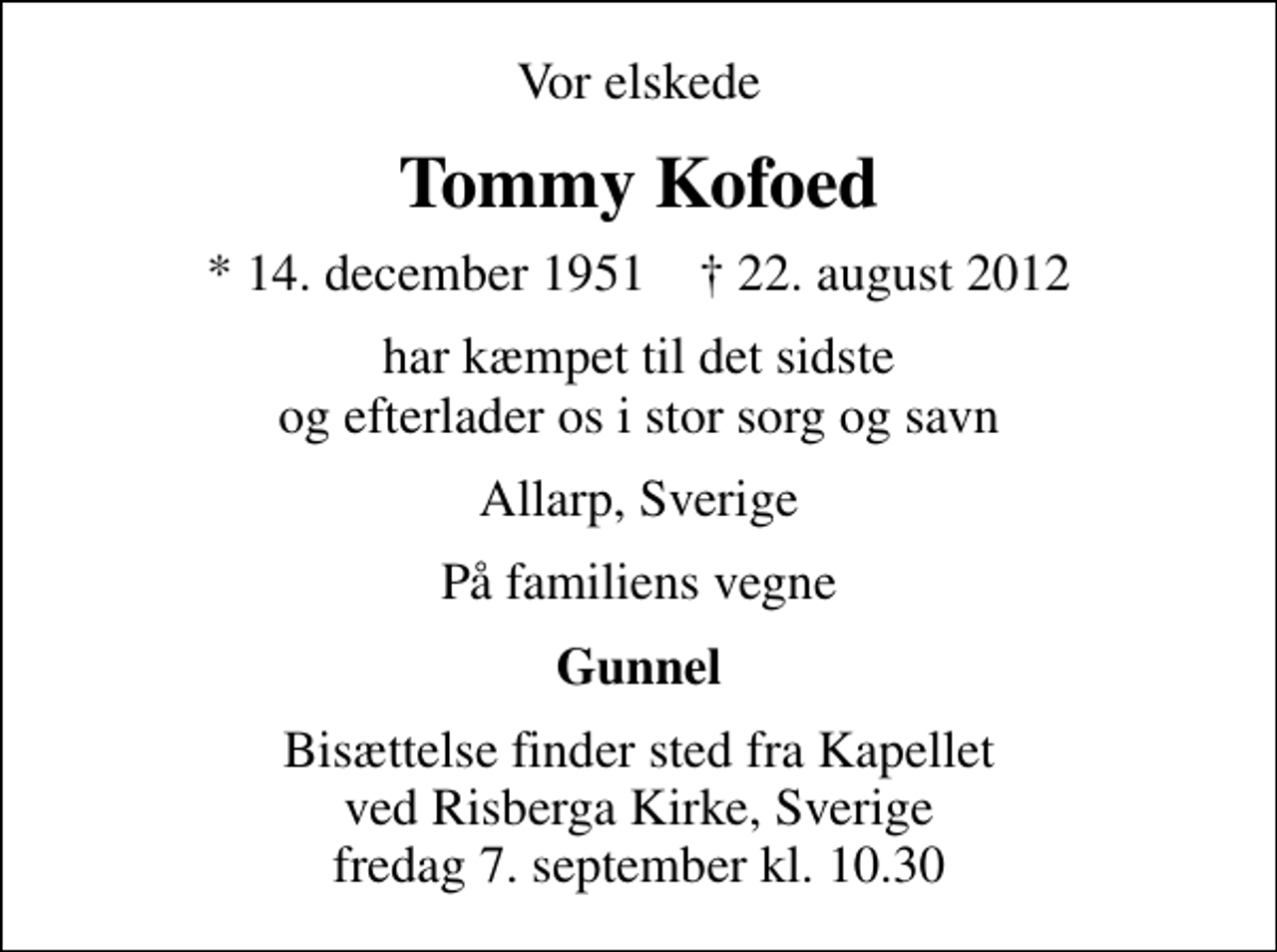 <p>Vor elskede<br />Tommy Kofoed<br />* 14. december 1951 ✝ 22. august 2012<br />har kæmpet til det sidste og efterlader os i stor sorg og savn<br />Allarp, Sverige<br />På familiens vegne<br />Gunnel<br />Bisættelse finder sted fra Kapellet ved Risberga Kirke, Sverige fredag 7. september kl. 10.30</p>