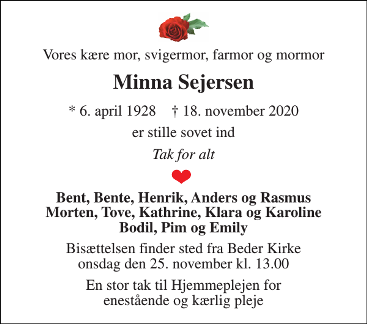 <p>Vores kære mor, svigermor, farmor og mormor<br />Minna Sejersen<br />*​ 6. april 1928​ †​ 18. november 2020<br />er stille sovet ind<br />Tak for alt<br />Bent, Bente, Henrik, Anders og Rasmus Morten, Tove, Kathrine, Klara og Karoline Bodil, Pim og Emily<br />Bisættelsen​ finder sted fra Beder Kirke​ onsdag den 25. november​ kl. 13.00<br />En stor tak til Hjemmeplejen for enestående og kærlig pleje</p>
