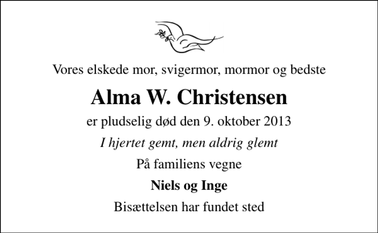 <p>Vores elskede mor, svigermor, mormor og bedste<br />Alma W. Christensen<br />er pludselig død den 9. oktober 2013<br />I hjertet gemt, men aldrig glemt<br />På familiens vegne<br />Niels og Inge<br />Bisættelsen har fundet sted</p>
