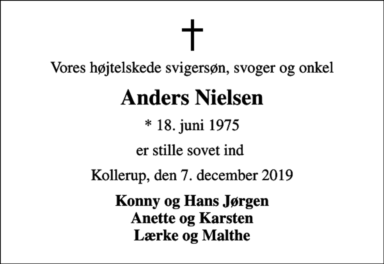 <p>Vores højtelskede svigersøn, svoger og onkel<br />Anders Nielsen<br />* 18. juni 1975<br />er stille sovet ind<br />Kollerup, den 7. december 2019<br />Konny og Hans Jørgen Anette og Karsten Lærke og Malthe</p>