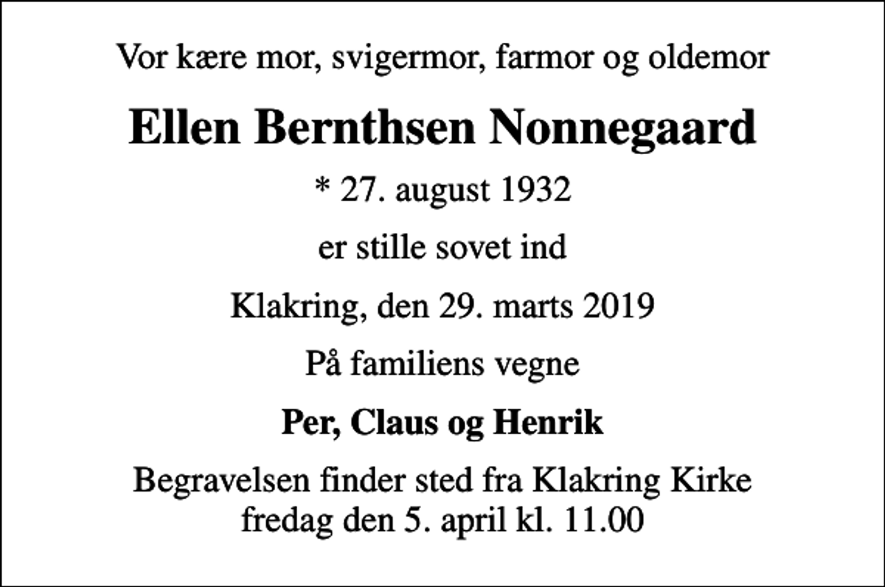 <p>Vor kære mor, svigermor, farmor og oldemor<br />Ellen Bernthsen Nonnegaard<br />* 27. august 1932<br />er stille sovet ind<br />Klakring, den 29. marts 2019<br />På familiens vegne<br />Per, Claus og Henrik<br />Begravelsen finder sted fra Klakring Kirke fredag den 5. april kl. 11.00</p>