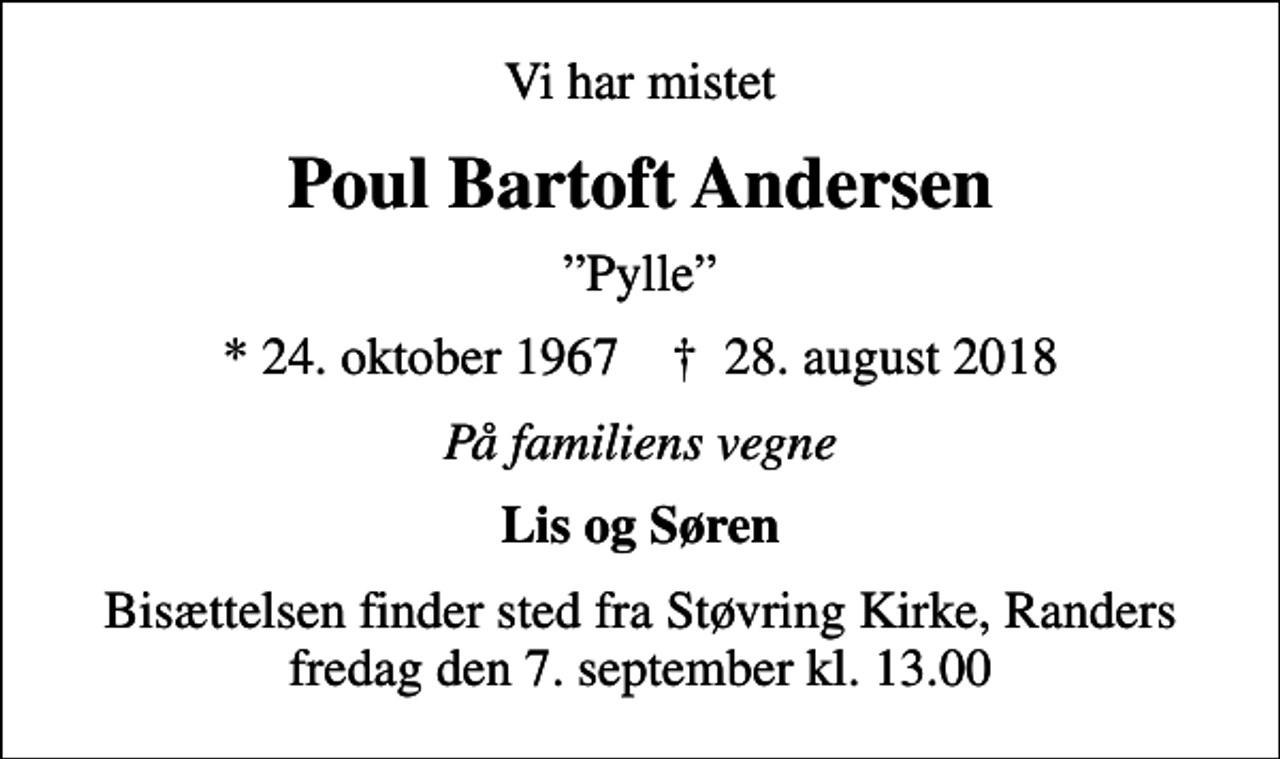 <p>Vi har mistet<br />Poul Bartoft Andersen<br />Pylle<br />* 24. oktober 1967 ✝ 28. august 2018<br />På familiens vegne<br />Lis og Søren<br />Bisættelsen finder sted fra Støvring Kirke, Randers fredag den 7. september kl. 13.00</p>