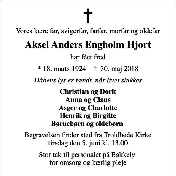 <p>Vores kære far, svigerfar, farfar, morfar og oldefar<br />Aksel Anders Engholm Hjort<br />har fået fred<br />* 18. marts 1924 ✝ 30. maj 2018<br />Dåbens lys er tændt, når livet slukkes<br />Christian og Dorit Anna og Claus Asger og Charlotte Henrik og Birgitte Børnebørn og oldebørn<br />Begravelsen finder sted fra Troldhede Kirke tirsdag den 5. juni kl. 13.00<br />Stor tak til personalet på Bakkely for omsorg og kærlig pleje</p>