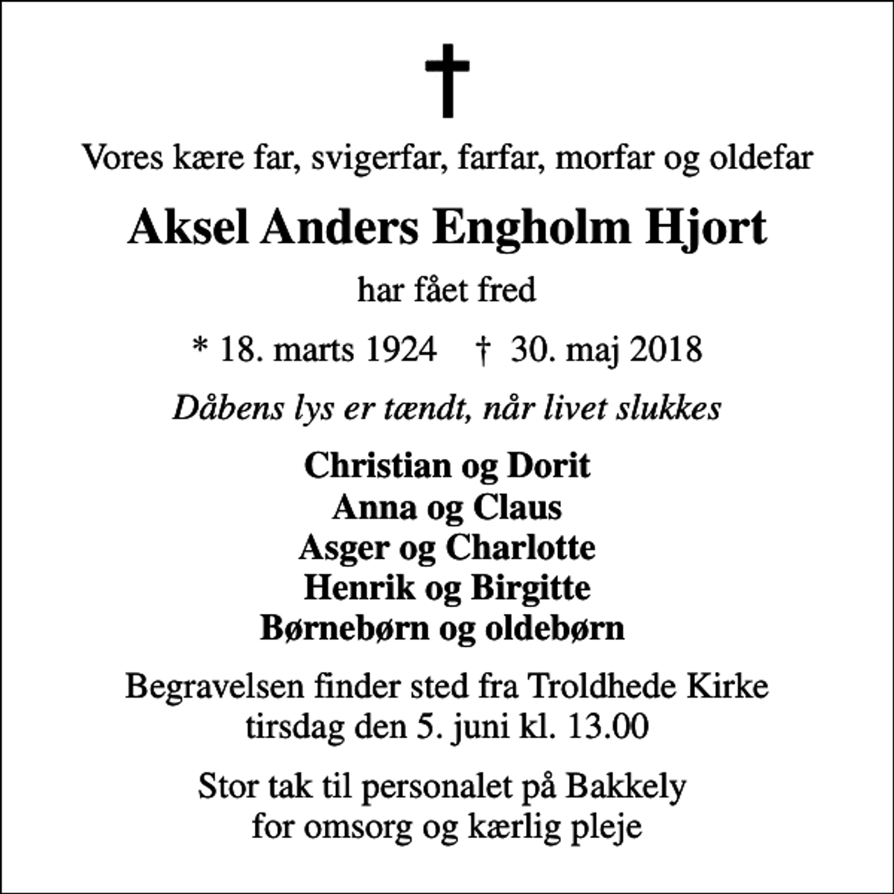 <p>Vores kære far, svigerfar, farfar, morfar og oldefar<br />Aksel Anders Engholm Hjort<br />har fået fred<br />* 18. marts 1924 ✝ 30. maj 2018<br />Dåbens lys er tændt, når livet slukkes<br />Christian og Dorit Anna og Claus Asger og Charlotte Henrik og Birgitte Børnebørn og oldebørn<br />Begravelsen finder sted fra Troldhede Kirke tirsdag den 5. juni kl. 13.00<br />Stor tak til personalet på Bakkely for omsorg og kærlig pleje</p>