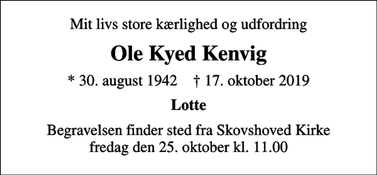 <p>Mit livs store kærlighed og udfordring<br />Ole Kyed Kenvig<br />* 30. august 1942 ✝ 17. oktober 2019<br />Lotte<br />Begravelsen finder sted fra Skovshoved Kirke fredag den 25. oktober kl. 11.00</p>