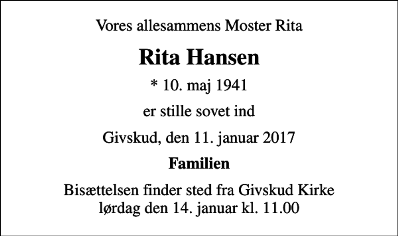 <p>Vores allesammens Moster Rita<br />Rita Hansen<br />* 10. maj 1941<br />er stille sovet ind<br />Givskud, den 11. januar 2017<br />Familien<br />Bisættelsen finder sted fra Givskud Kirke lørdag den 14. januar kl. 11.00</p>