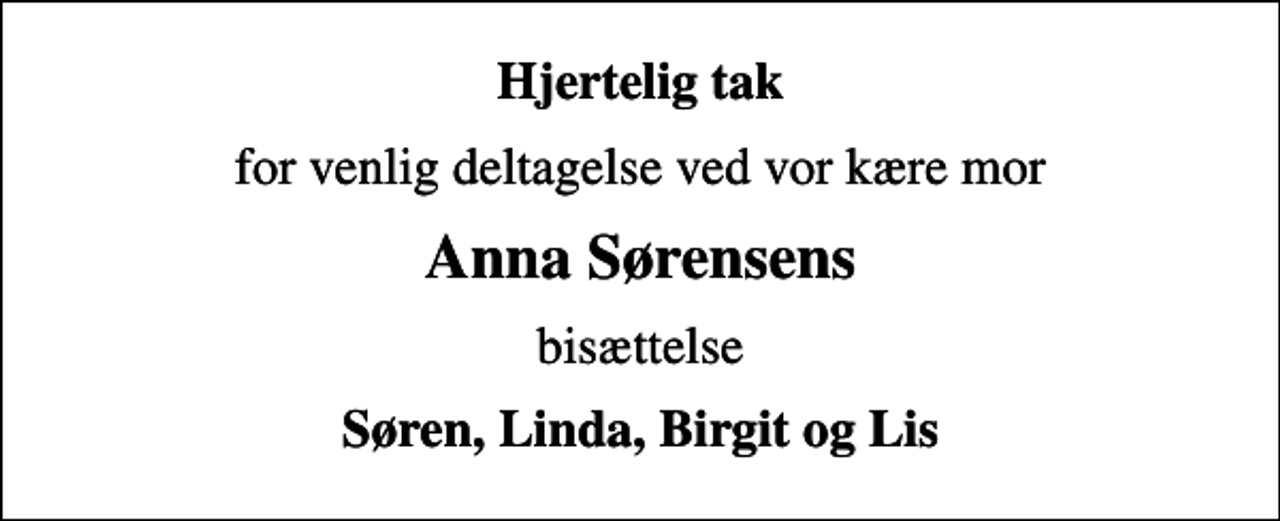 <p>Hjertelig tak<br />for venlig deltagelse ved vor kære mor<br />Anna Sørensens<br />bisættelse<br />Søren, Linda, Birgit og Lis</p>