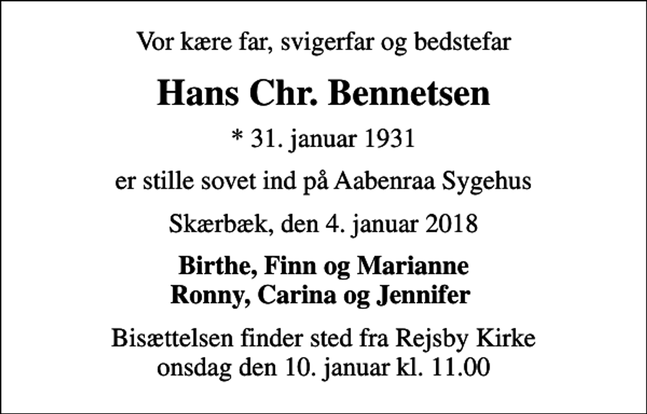 <p>Vor kære far, svigerfar og bedstefar<br />Hans Chr. Bennetsen<br />* 31. januar 1931<br />er stille sovet ind på Aabenraa Sygehus<br />Skærbæk, den 4. januar 2018<br />Birthe, Finn og Marianne Ronny, Carina og Jennifer<br />Bisættelsen finder sted fra Rejsby Kirke onsdag den 10. januar kl. 11.00</p>