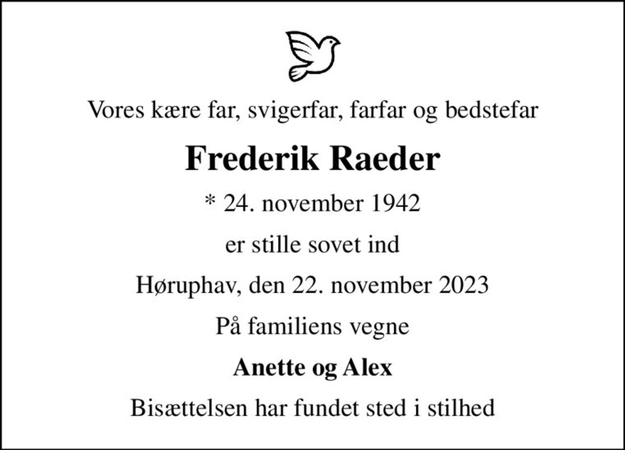 Vores kære far, svigerfar, farfar og bedstefar
Frederik Raeder
* 24. november 1942
er stille sovet ind
Høruphav, den 22. november 2023
På familiens vegne
Anette og Alex
Bisættelsen har fundet sted i stilhed