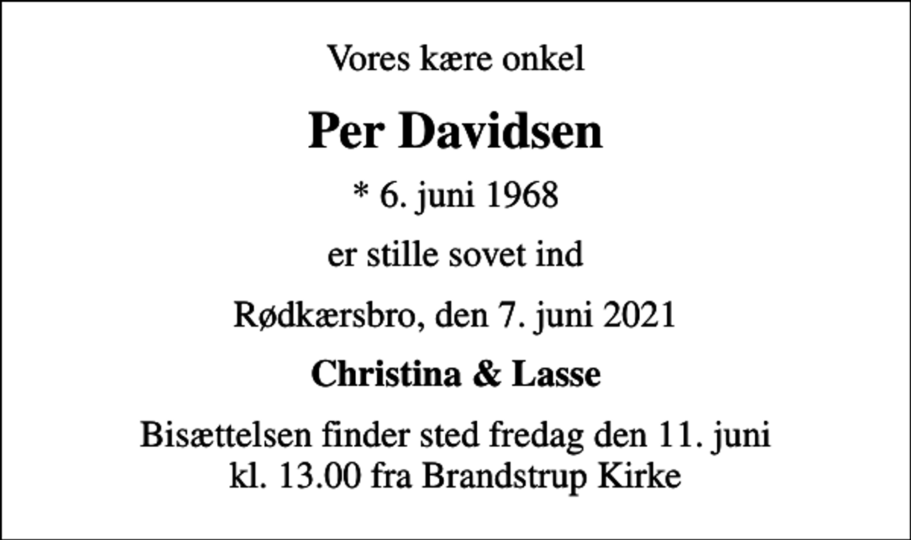 <p>Vores kære onkel<br />Per Davidsen<br />* 6. juni 1968<br />er stille sovet ind<br />Rødkærsbro, den 7. juni 2021<br />Christina &amp; Lasse<br />Bisættelsen finder sted fredag den 11. juni kl. 13.00 fra Brandstrup Kirke</p>