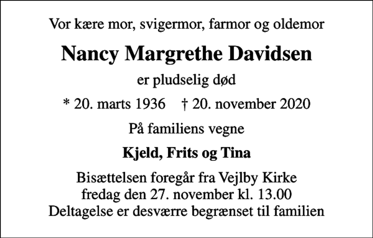<p>Vor kære mor, svigermor, farmor og oldemor<br />Nancy Margrethe Davidsen<br />er pludselig død<br />* 20. marts 1936 ✝ 20. november 2020<br />På familiens vegne<br />Kjeld, Frits og Tina<br />Bisættelsen foregår fra Vejlby Kirke fredag den 27. november kl. 13.00 Deltagelse er desværre begrænset til familien</p>
