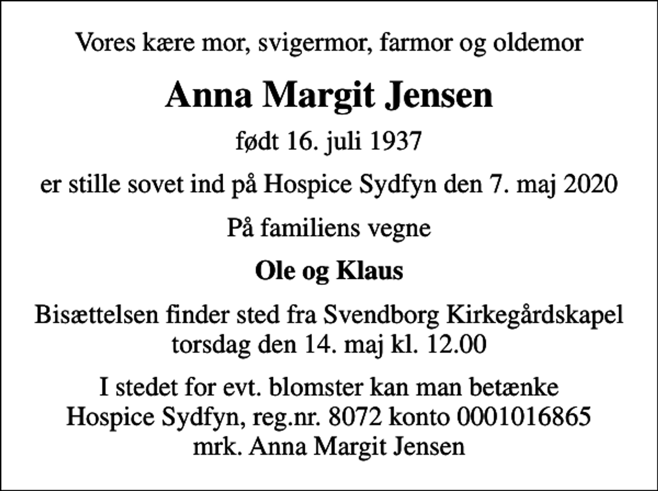 <p>Vores kære mor, svigermor, farmor og oldemor<br />Anna Margit Jensen<br />født 16. juli 1937<br />er stille sovet ind på Hospice Sydfyn den 7. maj 2020<br />På familiens vegne<br />Ole og Klaus<br />Bisættelsen finder sted fra Svendborg Kirkegårdskapel torsdag den 14. maj kl. 12.00<br />I stedet for evt. blomster kan man betænke<br />Hospice Sydfyn reg.nr.8072konto0001016865mrk. Anna Margit<br />Jensen</p>