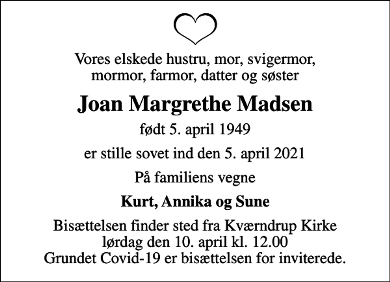 <p>Vores elskede hustru, mor, svigermor, mormor, farmor, datter og søster<br />Joan Margrethe Madsen<br />født 5. april 1949<br />er stille sovet ind den 5. april 2021<br />På familiens vegne<br />Kurt, Annika og Sune<br />Bisættelsen finder sted fra Kværndrup Kirke lørdag den 10. april kl. 12.00 Grundet Covid-19 er bisættelsen for inviterede.</p>