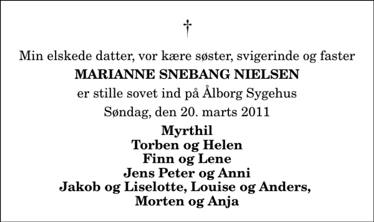 <p>Min elskede datter, vor kære søster, svigerinde og faster<br />Marianne Snebang Nielsen<br />er stille sovet ind på Ålborg Sygehus<br />Søndag, den 20. marts 2011<br />Myrthil Torben og Helen Finn og Lene Jens Peter og Anni Jakob og Liselotte, Louise og Anders, Morten og Anja</p>