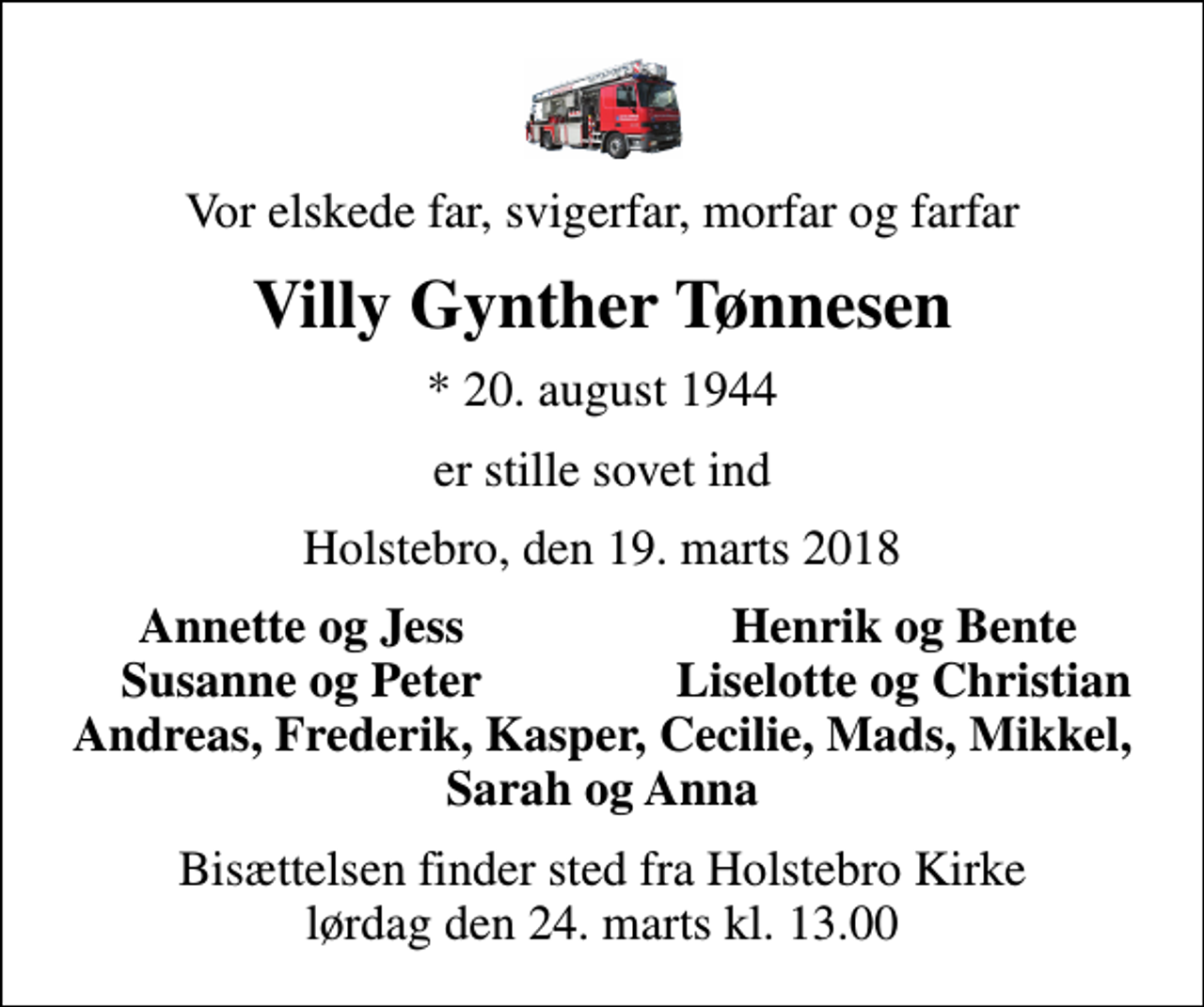 <p>Vor elskede far, svigerfar, morfar og farfar<br />Villy Gynther Tønnesen<br />* 20. august 1944<br />er stille sovet ind<br />Holstebro, den 19. marts 2018<br />Annette og Jess<br />Henrik og Bente<br />Susanne og Peter<br />Liselotte og Christian<br />Bisættelsen finder sted fra Holstebro Kirke lørdag den 24. marts kl. 13.00</p>
