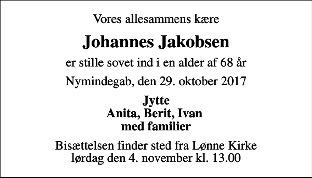 <p>Vores allesammens kære<br />Johannes Jakobsen<br />er stille sovet ind i en alder af 68 år<br />Nymindegab, den 29. oktober 2017<br />Jytte Anita, Berit, Ivan med familier<br />Bisættelsen finder sted fra Lønne Kirke lørdag den 4. november kl. 13.00</p>