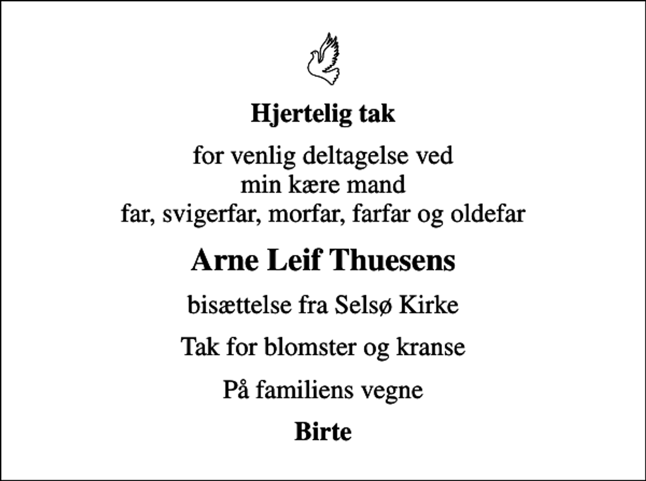 <p>Hjertelig tak<br />for venlig deltagelse ved min kære mand far, svigerfar, morfar, farfar og oldefar<br />Arne Leif Thuesens<br />bisættelse fra Selsø Kirke<br />Tak for blomster og kranse<br />På familiens vegne<br />Birte</p>