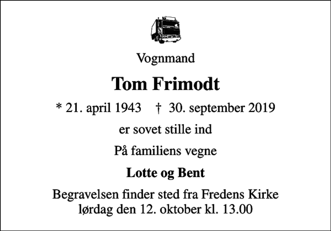 <p>Vognmand<br />Tom Frimodt<br />* 21. april 1943 ✝ 30. september 2019<br />er sovet stille ind<br />På familiens vegne<br />Lotte og Bent<br />Begravelsen finder sted fra Fredens Kirke, Svendborg lørdag den 12. oktober kl. 13.00</p>