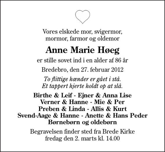 <p>Vores elskede mor, svigermor, mormor, farmor og oldemor<br />Anne Marie Høeg<br />er stille sovet ind i en alder af 86 år<br />Bredebro, den 27. februar 2012<br />To flittige hænder er gået i stå. Et tappert hjerte holdt op at slå.<br />Birthe &amp; Leif - Ejner &amp; Anna Lise Verner &amp; Hanne - Mie &amp; Per Preben &amp; Linda - Allis &amp; Kurt Svend-Aage &amp; Hanne - Anette &amp; Hans Peder Børnebørn og oldebørn<br />Begravelsen finder sted fra Brede Kirke fredag den 2. marts kl. 14.00</p>