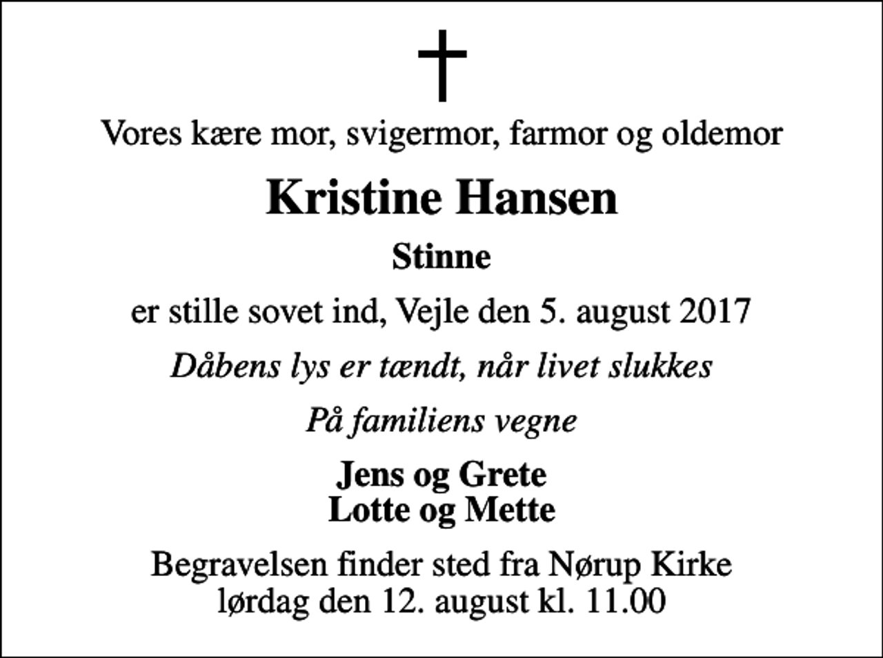<p>Vores kære mor, svigermor, farmor og oldemor<br />Kristine Hansen<br />Stinne<br />er stille sovet ind, Vejle den 5. august 2017<br />Dåbens lys er tændt, når livet slukkes<br />På familiens vegne<br />Jens og Grete Lotte og Mette<br />Begravelsen finder sted fra Nørup Kirke lørdag den 12. august kl. 11.00</p>