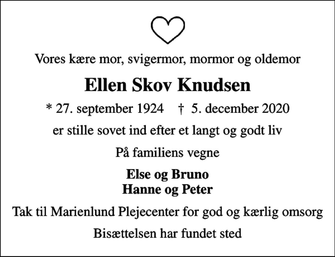 <p>Vores kære mor, svigermor, mormor og oldemor<br />Ellen Skov Knudsen<br />* 27. september 1924 ✝ 5. december 2020<br />er stille sovet ind efter et langt og godt liv<br />På familiens vegne<br />Else og Bruno Hanne og Peter<br />Tak til Marienlund Plejecenter for god og kærlig omsorg<br />Bisættelsen har fundet sted</p>