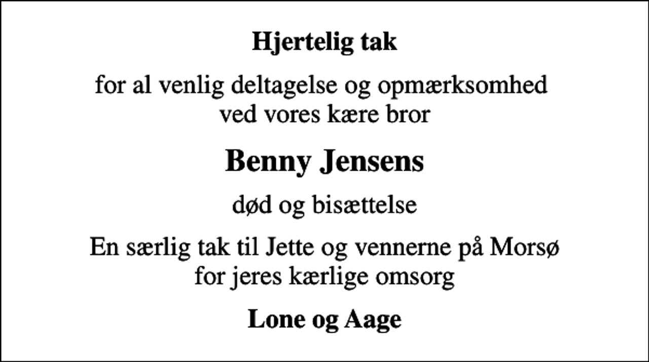 <p>Hjertelig tak<br />for al venlig deltagelse og opmærksomhed ved vores kære bror<br />Benny Jensens<br />død og bisættelse<br />En særlig tak til Jette og vennerne på Morsø for jeres kærlige omsorg<br />Lone og Aage</p>