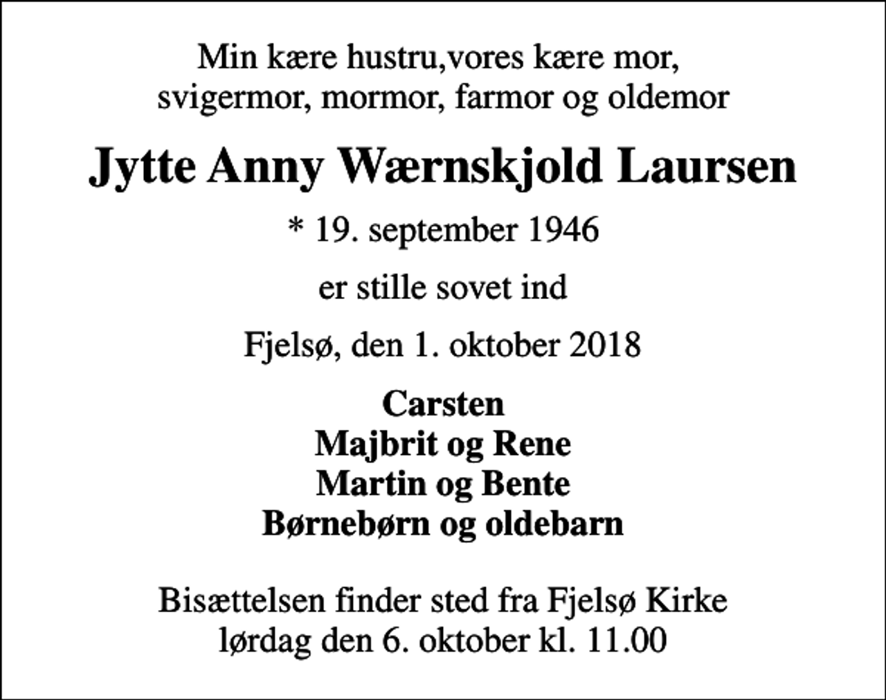 <p>Min kære hustru,vores kære mor, svigermor, mormor, farmor og oldemor<br />Jytte Anny Wærnskjold Laursen<br />* 19. september 1946<br />er stille sovet ind<br />Fjelsø, den 1. oktober 2018<br />Carsten Majbrit og Rene Martin og Bente Børnebørn og oldebarn<br />Bisættelsen finder sted fra Fjelsø Kirke lørdag den 6. oktober kl. 11.00</p>