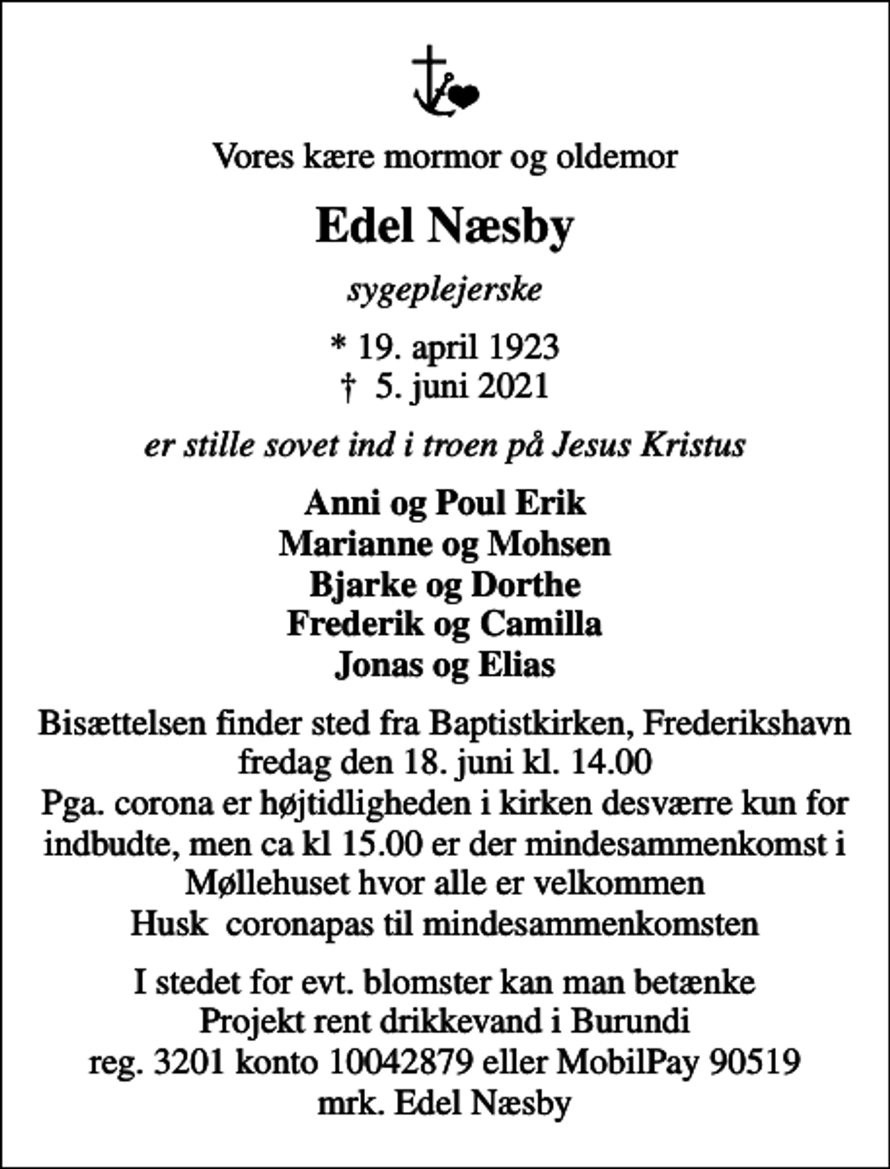 <p>Vores kære mormor og oldemor<br />Edel Næsby<br />sygeplejerske<br />* 19. april 1923<br />✝ 5. juni 2021<br />er stille sovet ind i troen på Jesus Kristus<br />Anni og Poul Erik Marianne og Mohsen Bjarke og Dorthe Frederik og Camilla Jonas og Elias<br />Bisættelsen finder sted fra Baptistkirken, Frederikshavn fredag den 18. juni kl. 14.00 Pga. corona er højtidligheden i kirken desværre kun for indbudte, men ca kl 15.00 er der mindesammenkomst i Møllehuset hvor alle er velkommen Husk coronapas til mindesammenkomsten<br />I stedet for evt. blomster kan man betænke Projekt rent drikkevand i Burundi reg. 3201 konto 10042879 eller MobilPay 90519 mrk. Edel Næsby</p>
