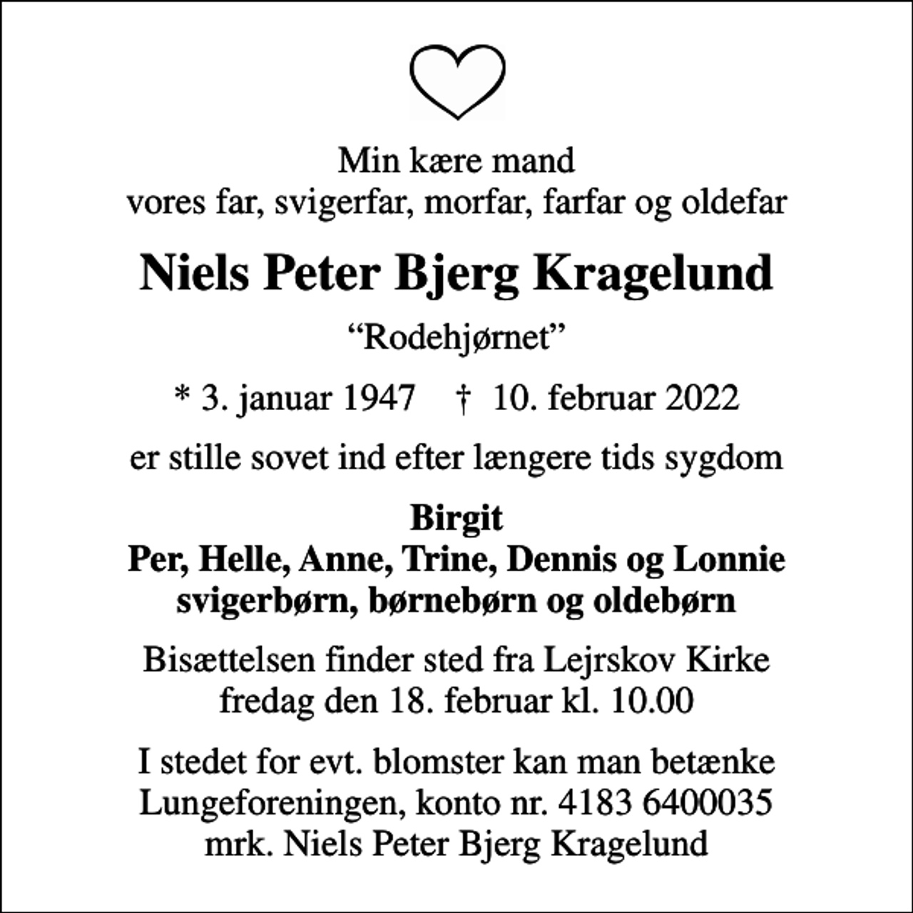 <p>Min kære mand vores far, svigerfar, morfar, farfar og oldefar<br />Niels Peter Bjerg Kragelund<br />Rodehjørnet<br />* 3. januar 1947 ✝ 10. februar 2022<br />er stille sovet ind efter længere tids sygdom<br />Birgit Per, Helle, Anne, Trine, Dennis og Lonnie svigerbørn, børnebørn og oldebørn<br />Bisættelsen finder sted fra Lejrskov Kirke fredag den 18. februar kl. 10.00<br />I stedet for evt. blomster kan man betænke<br />Lungeforeningen kontonr.41836400035mrk. Niels Peter Bjerg<br />Kragelund</p>