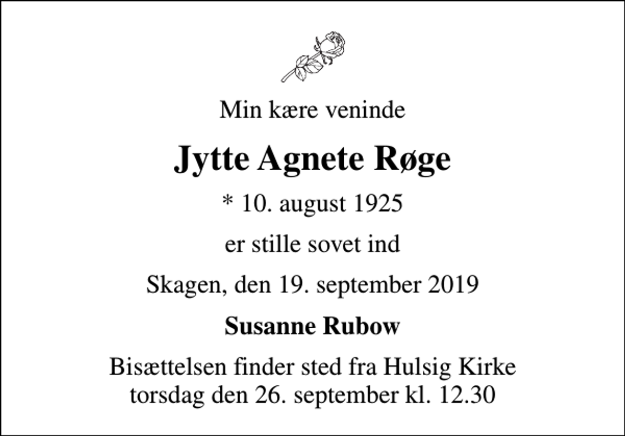 <p>Min kære veninde<br />Jytte Agnete Røge<br />* 10. august 1925<br />er stille sovet ind<br />Skagen, den 19. september 2019<br />Susanne Rubow<br />Bisættelsen finder sted fra Hulsig Kirke torsdag den 26. september kl. 12.30</p>