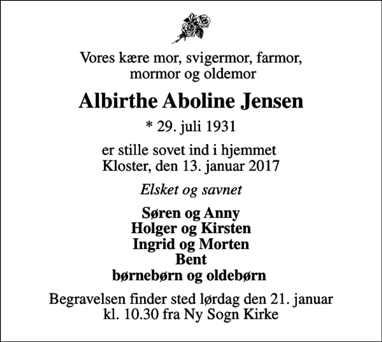 <p>Vores kære mor, svigermor, farmor, mormor og oldemor<br />Albirthe Aboline Jensen<br />* 29. juli 1931<br />er stille sovet ind i hjemmet Kloster, den 13. januar 2017<br />Elsket og savnet<br />Søren og Anny Holger og Kirsten Ingrid og Morten Bent børnebørn og oldebørn<br />Begravelsen finder sted lørdag den 21. januar kl. 10.30 fra Ny Sogn Kirke</p>