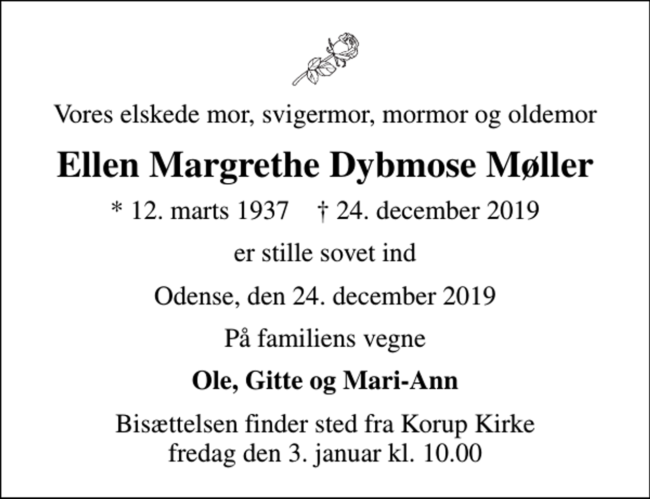 <p>Vores elskede mor, svigermor, mormor og oldemor<br />Ellen Margrethe Dybmose Møller<br />* 12. marts 1937 ✝ 24. december 2019<br />er stille sovet ind<br />Odense, den 24. december 2019<br />På familiens vegne<br />Ole, Gitte og Mari-Ann<br />Bisættelsen finder sted fra Korup Kirke fredag den 3. januar kl. 10.00</p>