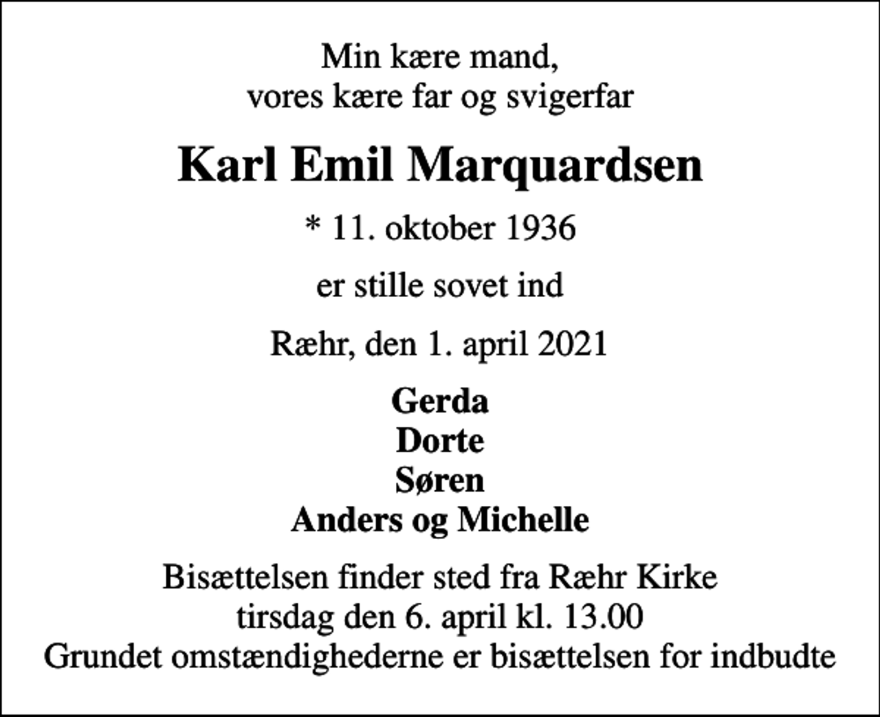 <p>Min kære mand, vores kære far og svigerfar<br />Karl Emil Marquardsen<br />* 11. oktober 1936<br />er stille sovet ind<br />Ræhr, den 1. april 2021<br />Gerda Dorte Søren Anders og Michelle<br />Bisættelsen finder sted fra Ræhr Kirke tirsdag den 6. april kl. 13.00 Grundet omstændighederne er bisættelsen for indbudte</p>