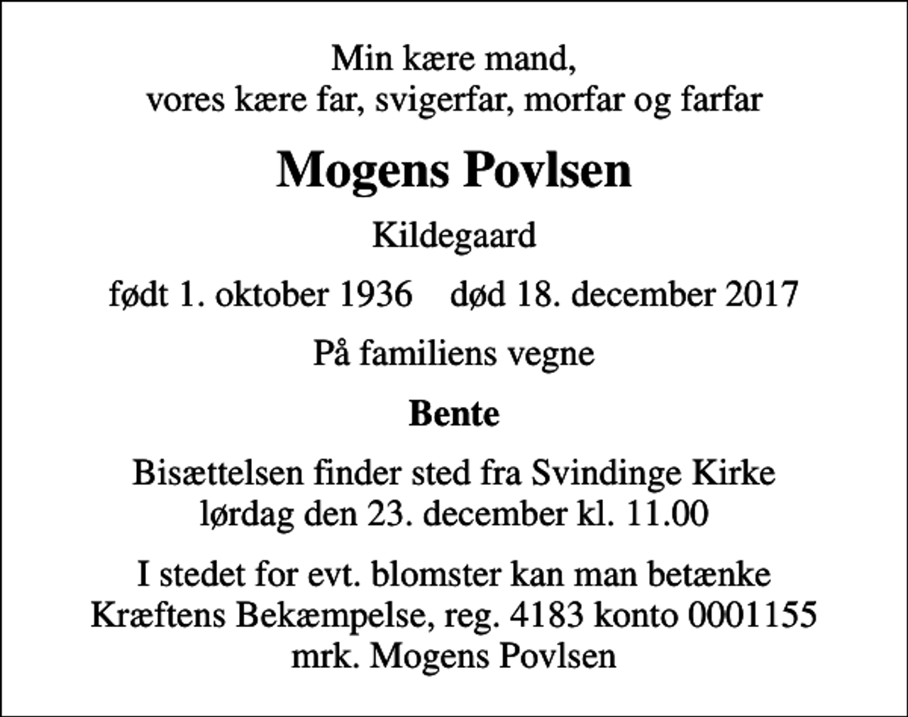 <p>Min kære mand, vores kære far, svigerfar, morfar og farfar<br />Mogens Povlsen<br />Kildegaard<br />født 1. oktober 1936 død 18. december 2017<br />På familiens vegne<br />Bente<br />Bisættelsen finder sted fra Svindinge Kirke lørdag den 23. december kl. 11.00<br />I stedet for evt. blomster kan man betænke<br />Kræftens Bekæmpelse reg.4183konto0001155mrk. Mogens<br />Povlsen</p>