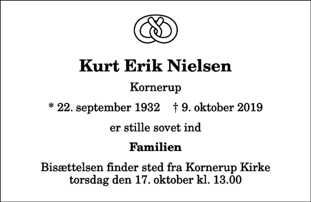 <p>Kurt Erik Nielsen<br />Kornerup<br />* 22. september 1932 ✝ 9. oktober 2019<br />er stille sovet ind<br />Familien<br />Bisættelsen finder sted fra Kornerup Kirke torsdag den 17. oktober kl. 13.00</p>