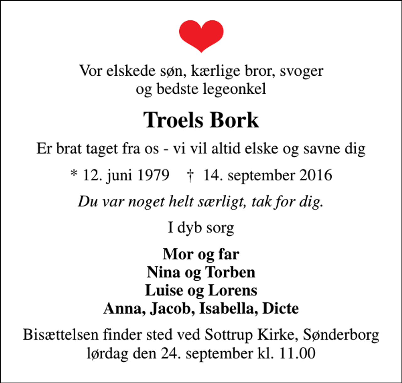 <p>Vor elskede søn, kærlige bror, svoger og bedste legeonkel<br />Troels Bork<br />Er brat taget fra os - vi vil altid elske og savne dig<br />* 12. juni 1979 ✝ 14. september 2016<br />Du var noget helt særligt, tak for dig.<br />I dyb sorg<br />Mor og far Nina og Torben Luise og Lorens Anna, Jacob, Isabella, Dicte<br />Bisættelsen finder sted ved Sottrup Kirke, Sønderborg lørdag den 24. september kl. 11.00</p>