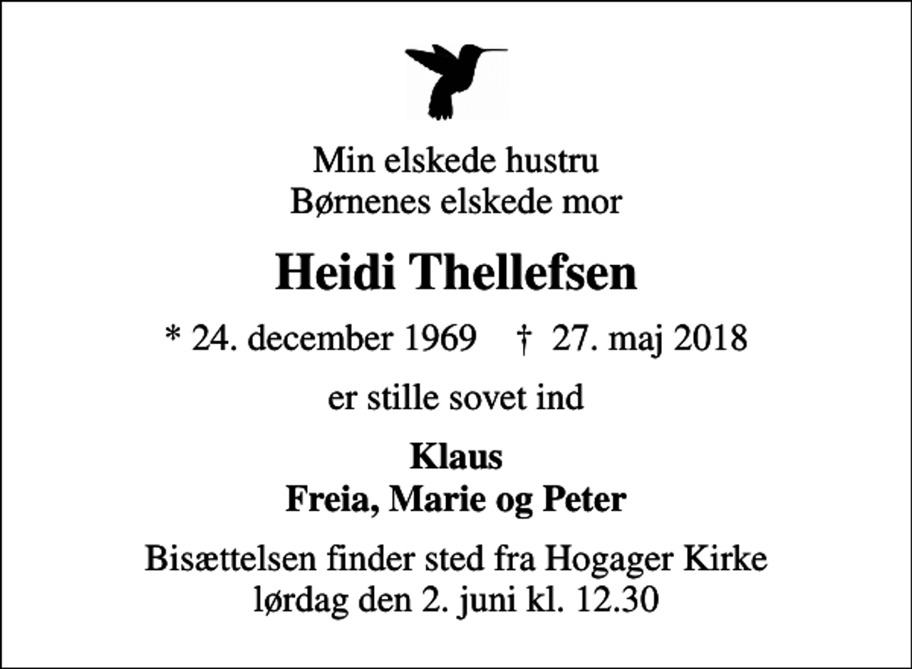 <p>Min elskede hustru Børnenes elskede mor<br />Heidi Thellefsen<br />* 24. december 1969 ✝ 27. maj 2018<br />er stille sovet ind<br />Klaus Freia, Marie og Peter<br />Bisættelsen finder sted fra Hogager Kirke lørdag den 2. juni kl. 12.30</p>