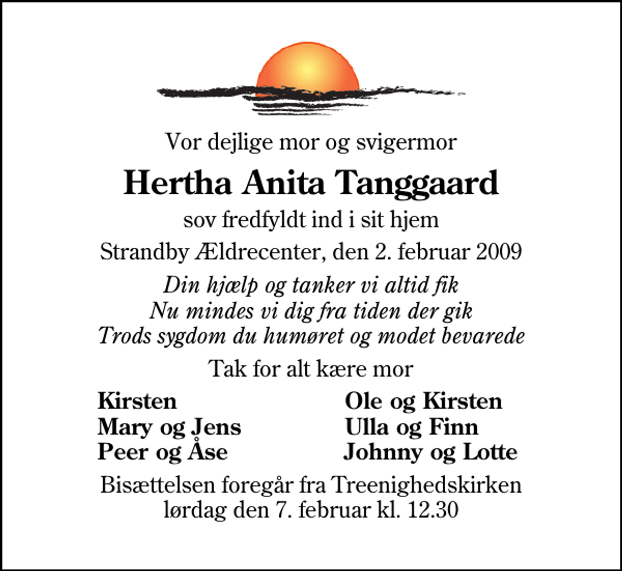 <p>Vor dejlige mor og svigermor<br />Hertha Anita Tanggaard<br />sov fredfyldt ind i sit hjem<br />Strandby Ældrecenter, den 2. februar 2009<br />Din hjælp og tanker vi altid fik Nu mindes vi dig fra tiden der gik Trods sygdom du humøret og modet bevarede<br />Tak for alt kære mor<br />Kirsten<br />Ole og Kirsten<br />Mary og Jens<br />Ulla og Finn<br />Peer og Åse<br />Johnny og Lotte<br />Bisættelsen foregår fra Treenighedskirken lørdag den 7. februar kl. 12.30</p>