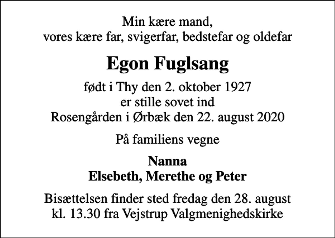 <p>Min kære mand, vores kære far, svigerfar, bedstefar og oldefar<br />Egon Fuglsang<br />født i Thy den 2. oktober 1927 er stille sovet ind Rosengården i Ørbæk den 22. august 2020<br />På familiens vegne<br />Nanna Elsebeth, Merethe og Peter<br />Bisættelsen finder sted fredag den 28. august kl. 13.30 fra Vejstrup Valgmenighedskirke</p>