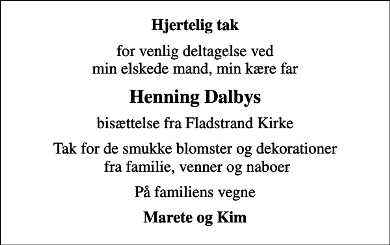 <p>Hjertelig tak<br />for venlig deltagelse ved min elskede mand, min kære far<br />Henning Dalbys<br />bisættelse fra Fladstrand Kirke<br />Tak for de smukke blomster og dekorationer fra familie, venner og naboer<br />På familiens vegne<br />Marete og Kim</p>
